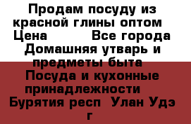 Продам посуду из красной глины оптом › Цена ­ 100 - Все города Домашняя утварь и предметы быта » Посуда и кухонные принадлежности   . Бурятия респ.,Улан-Удэ г.